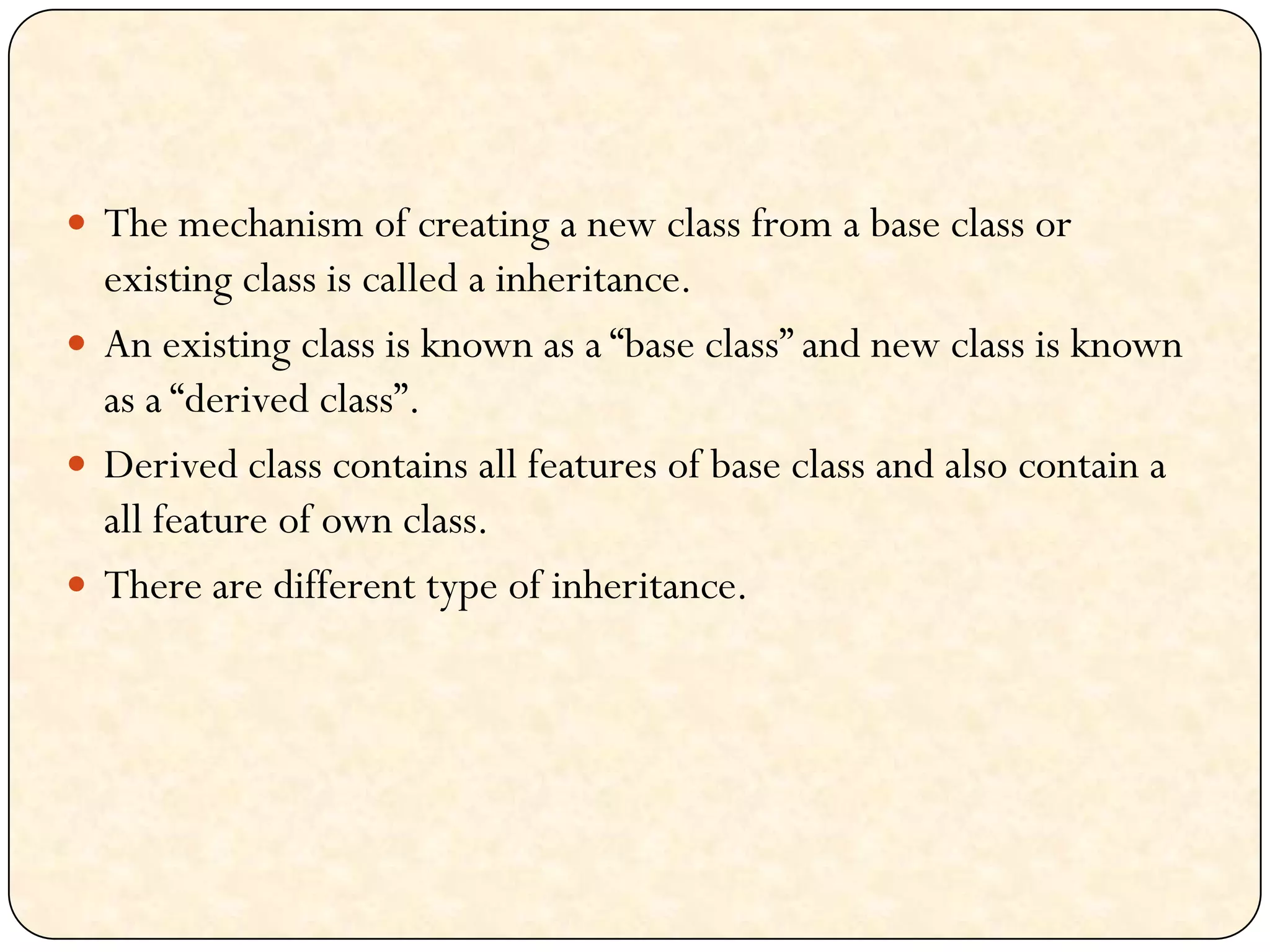  The mechanism of creating a new class from a base class or
existing class is called a inheritance.
 An existing class is known as a “base class” and new class is known
as a “derived class”.
 Derived class contains all features of base class and also contain a
all feature of own class.
 There are different type of inheritance.
 