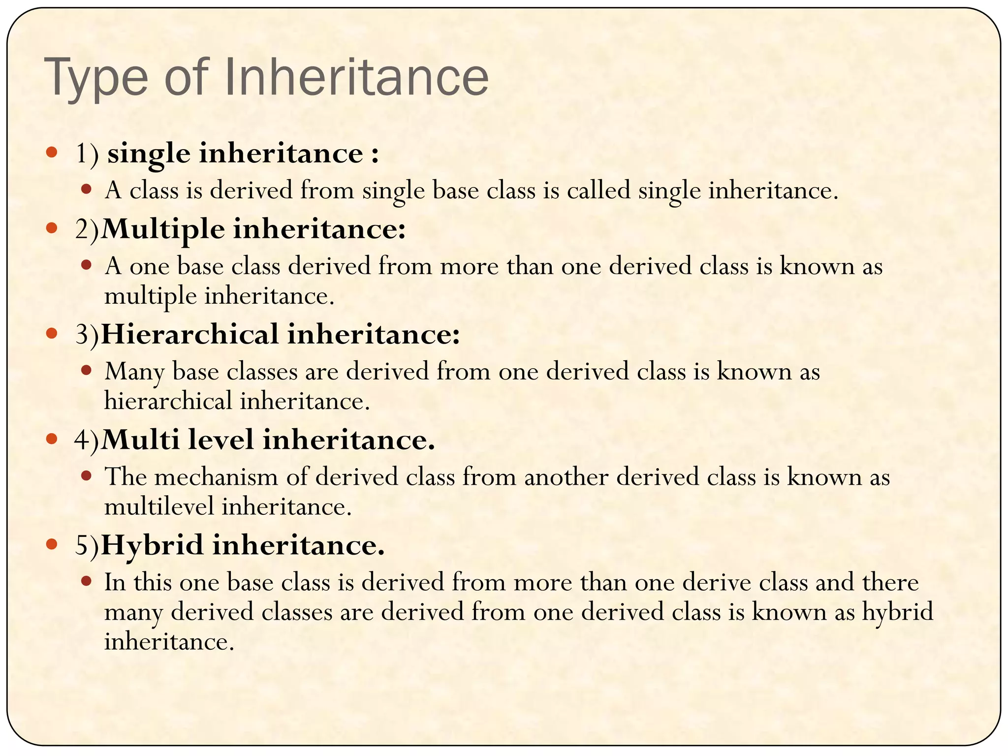 Type of Inheritance
 1) single inheritance :
 A class is derived from single base class is called single inheritance.
 2)Multiple inheritance:
 A one base class derived from more than one derived class is known as
multiple inheritance.
 3)Hierarchical inheritance:
 Many base classes are derived from one derived class is known as
hierarchical inheritance.
 4)Multi level inheritance.
 The mechanism of derived class from another derived class is known as
multilevel inheritance.
 5)Hybrid inheritance.
 In this one base class is derived from more than one derive class and there
many derived classes are derived from one derived class is known as hybrid
inheritance.
 
