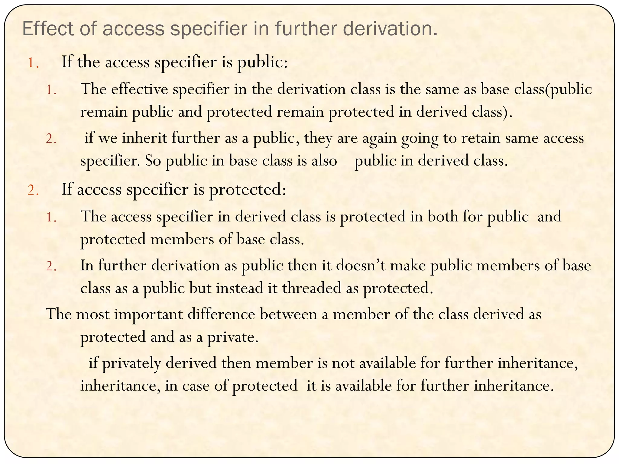 Effect of access specifier in further derivation.
1. If the access specifier is public:
1. The effective specifier in the derivation class is the same as base class(public
remain public and protected remain protected in derived class).
2. if we inherit further as a public, they are again going to retain same access
specifier. So public in base class is also public in derived class.
2. If access specifier is protected:
1. The access specifier in derived class is protected in both for public and
protected members of base class.
2. In further derivation as public then it doesn‟t make public members of base
class as a public but instead it threaded as protected.
The most important difference between a member of the class derived as
protected and as a private.
if privately derived then member is not available for further inheritance,
inheritance, in case of protected it is available for further inheritance.
 