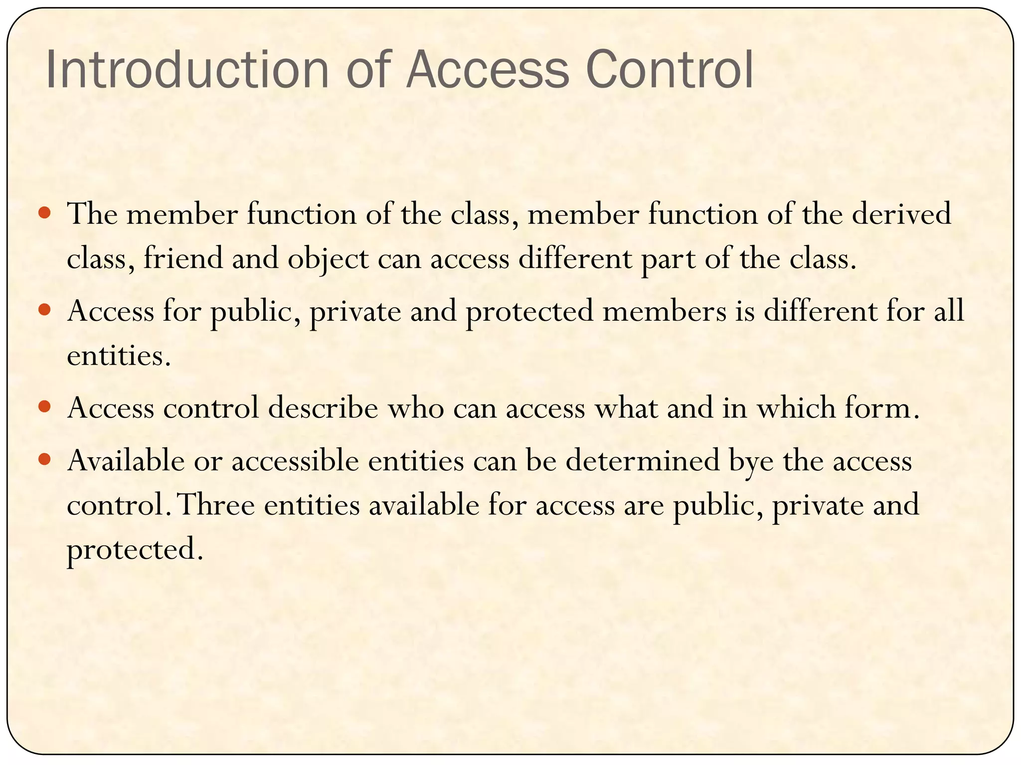 Introduction of Access Control
 The member function of the class, member function of the derived
class, friend and object can access different part of the class.
 Access for public, private and protected members is different for all
entities.
 Access control describe who can access what and in which form.
 Available or accessible entities can be determined bye the access
control.Three entities available for access are public, private and
protected.
 