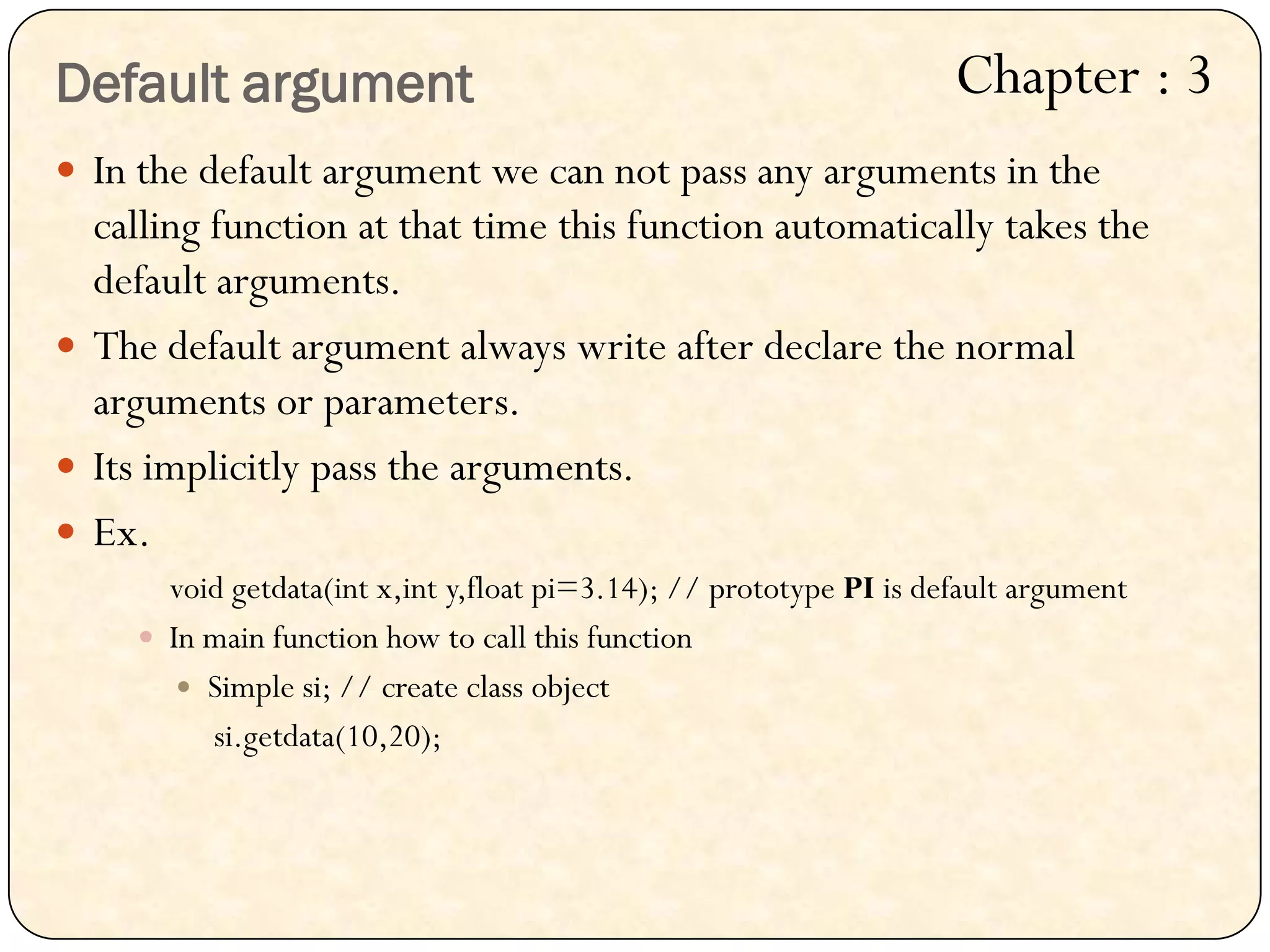 In the default argument we can not pass any arguments in the
calling function at that time this function automatically takes the
default arguments.
 The default argument always write after declare the normal
arguments or parameters.
 Its implicitly pass the arguments.
 Ex.
void getdata(int x,int y,float pi=3.14); // prototype PI is default argument
 In main function how to call this function
 Simple si; // create class object
si.getdata(10,20);
Default argument Chapter : 3
 
