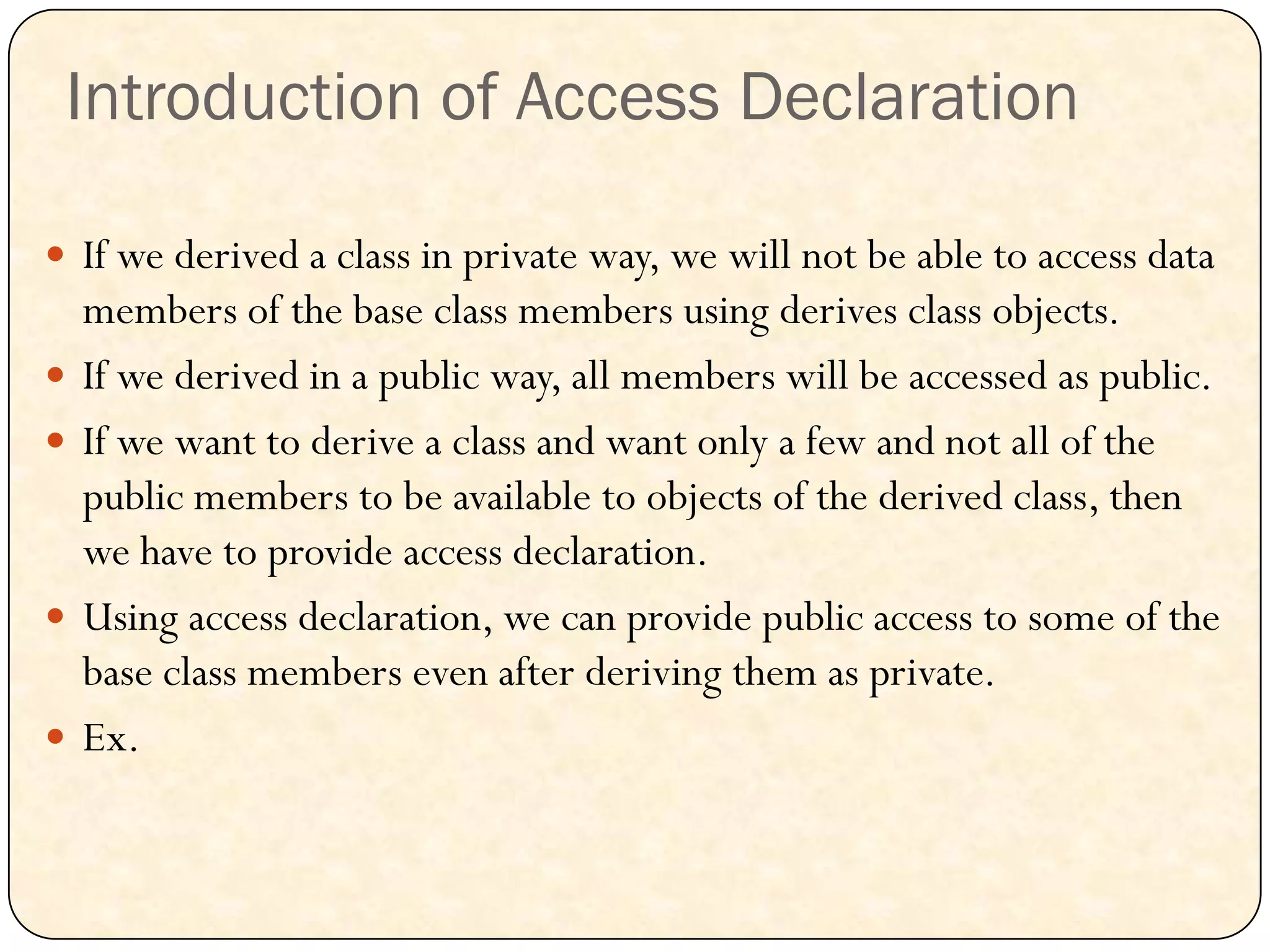 Introduction of Access Declaration
 If we derived a class in private way, we will not be able to access data
members of the base class members using derives class objects.
 If we derived in a public way, all members will be accessed as public.
 If we want to derive a class and want only a few and not all of the
public members to be available to objects of the derived class, then
we have to provide access declaration.
 Using access declaration, we can provide public access to some of the
base class members even after deriving them as private.
 Ex.
 