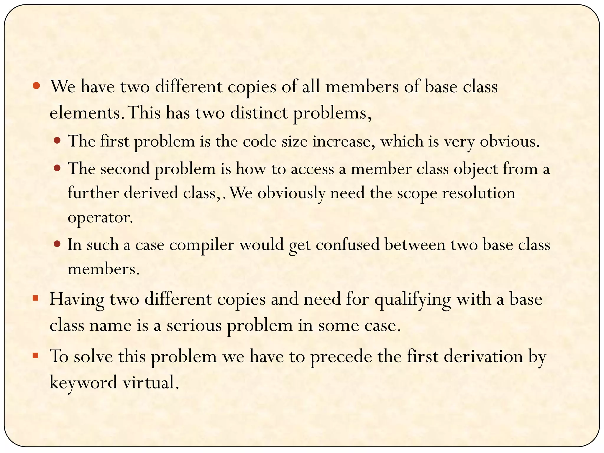  We have two different copies of all members of base class
elements.This has two distinct problems,
 The first problem is the code size increase, which is very obvious.
 The second problem is how to access a member class object from a
further derived class,.We obviously need the scope resolution
operator.
 In such a case compiler would get confused between two base class
members.
 Having two different copies and need for qualifying with a base
class name is a serious problem in some case.
 To solve this problem we have to precede the first derivation by
keyword virtual.
 