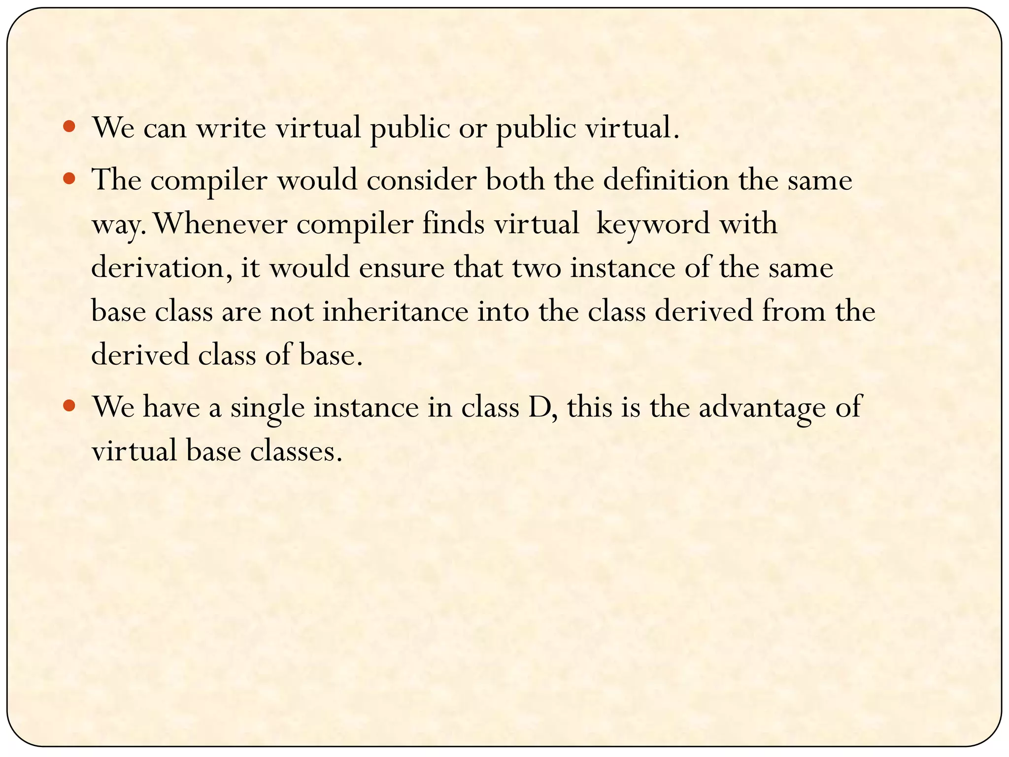 We can write virtual public or public virtual.
 The compiler would consider both the definition the same
way.Whenever compiler finds virtual keyword with
derivation, it would ensure that two instance of the same
base class are not inheritance into the class derived from the
derived class of base.
 We have a single instance in class D, this is the advantage of
virtual base classes.
 
