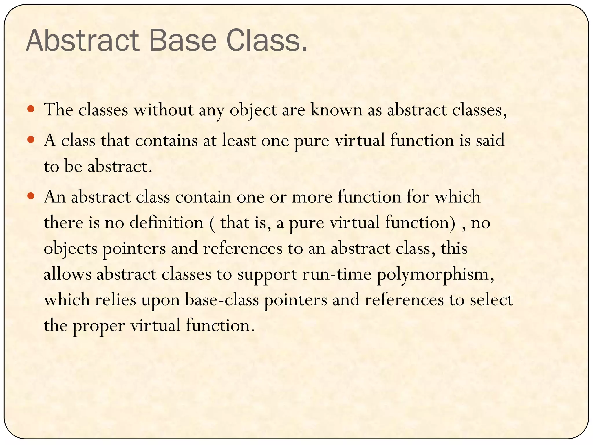Abstract Base Class.
 The classes without any object are known as abstract classes,
 A class that contains at least one pure virtual function is said
to be abstract.
 An abstract class contain one or more function for which
there is no definition ( that is, a pure virtual function) , no
objects pointers and references to an abstract class, this
allows abstract classes to support run-time polymorphism,
which relies upon base-class pointers and references to select
the proper virtual function.
 