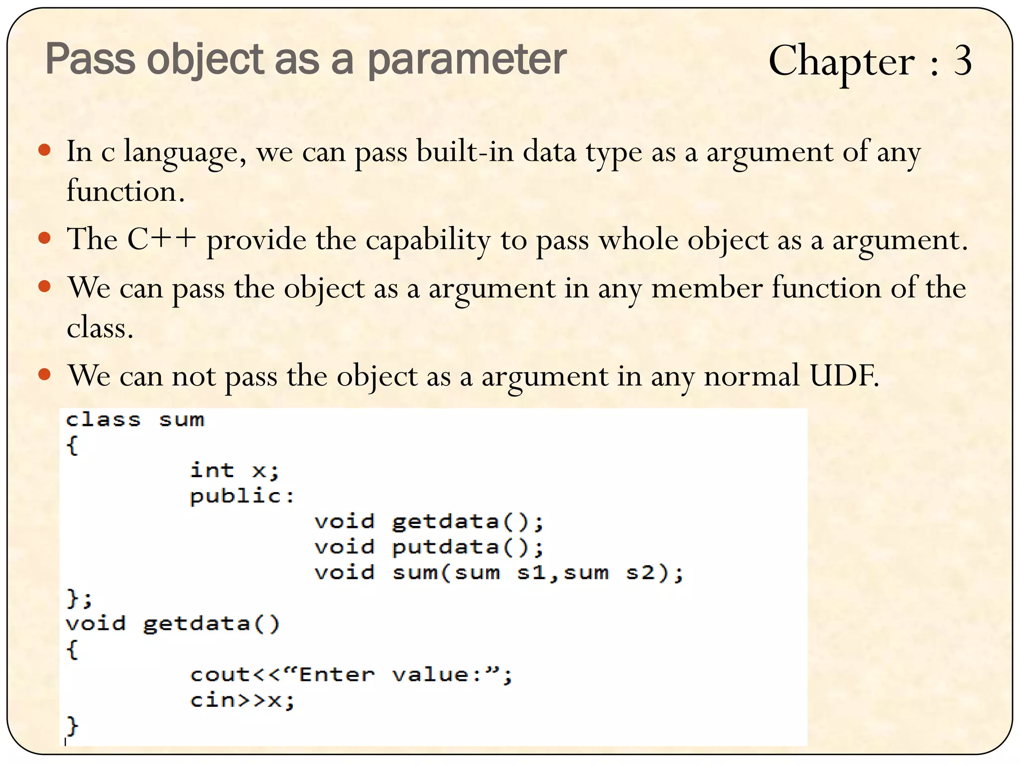  In c language, we can pass built-in data type as a argument of any
function.
 The C++ provide the capability to pass whole object as a argument.
 We can pass the object as a argument in any member function of the
class.
 We can not pass the object as a argument in any normal UDF.
Pass object as a parameter Chapter : 3
 