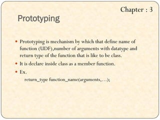 Prototyping
 Prototyping is mechanism by which that define name of
function (UDF),number of arguments with datatype and
return type of the function that is like to be class.
 It is declare inside class as a member function.
 Ex.
return_type function_name(arguments,…);
Chapter : 3
 