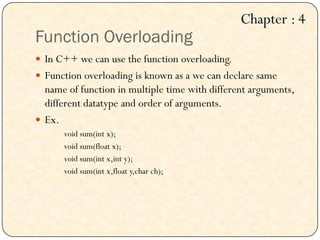 Function Overloading
 In C++ we can use the function overloading.
 Function overloading is known as a we can declare same
name of function in multiple time with different arguments,
different datatype and order of arguments.
 Ex.
void sum(int x);
void sum(float x);
void sum(int x,int y);
void sum(int x,float y,char ch);
Chapter : 4
 