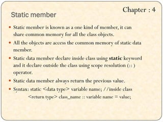 Static member
 Static member is known as a one kind of member, it can
share common memory for all the class objects.
 All the objects are access the common memory of static data
member.
 Static data member declare inside class using static keyword
and it declare outside the class using scope resolution (:: )
operator.
 Static data member always return the previous value.
 Syntax: static <data type> variable name; //inside class
<return type> class_name :: variable name = value;
Chapter : 4
 