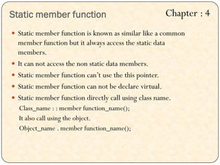 Static member function
 Static member function is known as similar like a common
member function but it always access the static data
members.
 It can not access the non static data members.
 Static member function can‟t use the this pointer.
 Static member function can not be declare virtual.
 Static member function directly call using class name.
Class_name : : member function_name();
It also call using the object.
Object_name . member function_name();
Chapter : 4
 
