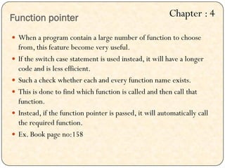 Function pointer
 When a program contain a large number of function to choose
from, this feature become very useful.
 If the switch case statement is used instead, it will have a longer
code and is less efficient.
 Such a check whether each and every function name exists.
 This is done to find which function is called and then call that
function.
 Instead, if the function pointer is passed, it will automatically call
the required function.
 Ex. Book page no:158
Chapter : 4
 