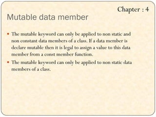 Mutable data member
 The mutable keyword can only be applied to non static and
non constant data members of a class. If a data member is
declare mutable then it is legal to assign a value to this data
member from a const member function.
 The mutable keyword can only be applied to non static data
members of a class.
Chapter : 4
 
