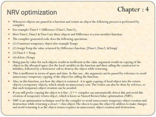  Whenever objects are passed in a function and return an object the following process is performed by
compiler.
 For example:Time3 = Difference (Time1,Time2);
 HereTime1,Time2 &Time3 are three objects and Difference is a non member function.
 The complier generated code does the following operations.
 (1) Construct temporary object (for exampleTemp)
 (2)AssignTemp the value returned by Difference function. [Time1,Time2, &Temp]
 (3)Time3 =Temp
 (4) delete (Temp)
 Using pass by value for such objects results in inefficient as the value argument results in copying of the
object to the allocated space (for the local variable) in the function and then calling the constructor to
initialize, followed by a destructor call to destroy the object while returning.
 This is inefficient in terms of space and time. In this case , the argument can be passed by reference to avoid
unnecessary temporary copying of the object for calling the function.
 Also, in this function, not how the object is returned . it is again copying of local object into the return
object( a temporary object), which entails an unnecessary cost.The return can also be done by referece, so
that such temporary object creation can be avoided.
 If you still prefer copying the object it is fine : C++ compiler can automatically detect this and avoid this
creation of temporary return object, which is know as Named ReturnValue optimization (NRV).
 NRV is an optimization technique used by the compiler to avoid unnecessary temporary object creation and
destruction while returning a struct / class object.The idea is to pass the object by address to make changes
and avoid returning it as the object return requires an unnecessary object creation and destruction.
NRV optimization Chapter : 4
 