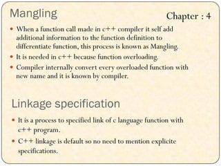 Mangling
 When a function call made in c++ compiler it self add
additional information to the function definition to
differentiate function, this process is known as Mangling.
 It is needed in c++ because function overloading.
 Compiler internally convert every overloaded function with
new name and it is known by compiler.
Linkage specification
 It is a process to specified link of c language function with
c++ program.
 C++ linkage is default so no need to mention explicite
specifications.
Chapter : 4
 
