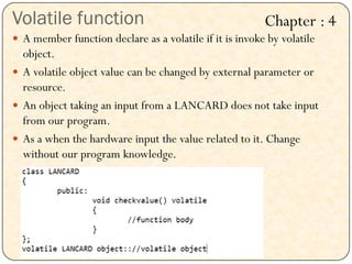 Volatile function
 A member function declare as a volatile if it is invoke by volatile
object.
 A volatile object value can be changed by external parameter or
resource.
 An object taking an input from a LANCARD does not take input
from our program.
 As a when the hardware input the value related to it. Change
without our program knowledge.
Chapter : 4
 