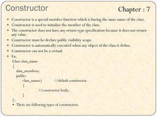 Constructor
 Constructor is a special member function which is having the same name of the class.
 Constructor is used to initialize the member of the class.
 The constructor does not have any return type specification because it does not return
any value.
 Constructor must be declare public visibility scope.
 Constructor is automatically executed when any object of the class is define.
 Constructor can not be a virtual.
 Ex.
Class class_name
{
data_members;
public:
class_name() //default constructor.
{
//constructor body;
}
};
 There are following types of constructors.
Chapter : 7
 