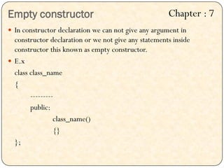 Empty constructor
 In constructor declaration we can not give any argument in
constructor declaration or we not give any statements inside
constructor this known as empty constructor.
 E.x
class class_name
{
---------
public:
class_name()
{}
};
Chapter : 7
 