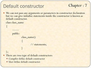 Default constructor
 We can not pass any arguments or parameters in constructor declaration
but we can give initialize statements inside the constructor is known as
default constructor.
class class_name
{
-------
public:
class_name()
{
// statements;
}
};
 There are two type of default constructors
 Compiler define default constructor
 User define default constructor.
Chapter : 7
 