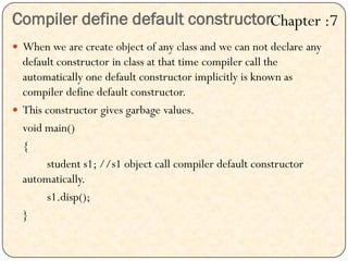 Compiler define default constructor
 When we are create object of any class and we can not declare any
default constructor in class at that time compiler call the
automatically one default constructor implicitly is known as
compiler define default constructor.
 This constructor gives garbage values.
void main()
{
student s1; //s1 object call compiler default constructor
automatically.
s1.disp();
}
Chapter :7
 