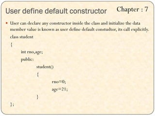 User define default constructor
 User can declare any constructor inside the class and initialize the data
member value is known as user define default constudtor, its call explicitly.
class student
{
int rno,age;
public:
student()
{
rno=0;
age=21;
}
};
Chapter : 7
 