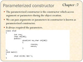 Parameterized constructor
 The parameterized constructor is the constructor which access
argument or parameters during the object creation.
 We can pass arguments or parameters in constructor is known as
parameterized constructor.
 It always required the parameters.
Chapter :7
 