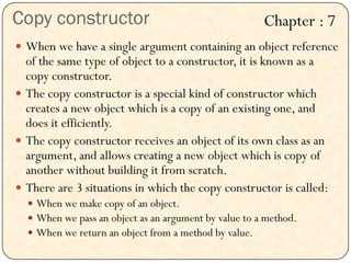 Copy constructor
 When we have a single argument containing an object reference
of the same type of object to a constructor, it is known as a
copy constructor.
 The copy constructor is a special kind of constructor which
creates a new object which is a copy of an existing one, and
does it efficiently.
 The copy constructor receives an object of its own class as an
argument, and allows creating a new object which is copy of
another without building it from scratch.
 There are 3 situations in which the copy constructor is called:
 When we make copy of an object.
 When we pass an object as an argument by value to a method.
 When we return an object from a method by value.
Chapter : 7
 