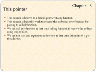 This pointer
 This pointer is known as a default pointer in any function.
 This pointer is basically work to receive the addresses or references for
passing to called function.
 We can call any function at that time calling function is receive the address
using this pointer.
 We can not pass any argument in function at that time this pointer is get
the address.
Chapter : 3
 