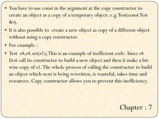  You have to use const in the argument at the copy constructor to
create an object as a copy of a temporary object: e.g.Test(constTest
&s).
 It is also possible to create a new object as copy of a different object
without using a copy constructor.
 For example :
 Test s4;s4.set(s1);This is an example of inefficient code. Since s4
first call its constructor to build a new object and then it make a bit-
wise copy of s1.The whole process of calling the constructor to build
an object which next is being rewritten, is wasteful, takes time and
resources. Copy constructor allows you to prevent this inefficiency.
Chapter : 7
 