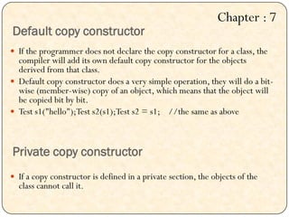 Default copy constructor
 If the programmer does not declare the copy constructor for a class, the
compiler will add its own default copy constructor for the objects
derived from that class.
 Default copy constructor does a very simple operation, they will do a bit-
wise (member-wise) copy of an object, which means that the object will
be copied bit by bit.
 Test s1("hello");Test s2(s1);Test s2 = s1; //the same as above
Private copy constructor
 If a copy constructor is defined in a private section, the objects of the
class cannot call it.
Chapter : 7
 