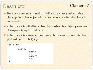 Destructor
 Destructor are usually used to deallocate memory and do other
clean up for a class object ad its class members when the object is
destroyed.
 A destructor is called for a class object when that object passes out
of scope or is explicitly deleted.
 A destructor is a member function with the same name as its class
prefixed bye ~ (tiled) sign.
Chapter : 7
 