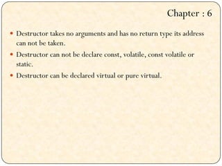  Destructor takes no arguments and has no return type its address
can not be taken.
 Destructor can not be declare const, volatile, const volatile or
static.
 Destructor can be declared virtual or pure virtual.
Chapter : 6
 