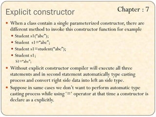 Explicit constructor
 When a class contain a single parameterized constructor, there are
different method to invoke this constructor function for example
 Student s1(“abc”);
 Student s1=“abc”;
 Student s1=student(“abc”);
 Student s1;
S1=“abc”;
 Without explicit constructor compiler will execute all three
statements and in second statement automatically type casting
process and convert right side data into left an side type.
 Suppose in same cases we don‟t want to perform automatic type
casting process while using„=„ operator at that time a constructor is
declare as a explicitly.
Chapter : 7
 