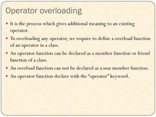 Operator overloading
 It is the process which gives additional meaning to an existing
operator.
 To overloading any operator, we require to define a overload function
of an operator in a class.
 An operator function can be declared as a member function or friend
function of a class.
 An overload function can not be declared as a non member function.
 An operator function declare with the “operator” keyword.
 