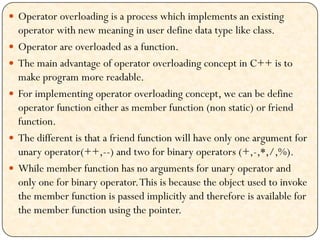  Operator overloading is a process which implements an existing
operator with new meaning in user define data type like class.
 Operator are overloaded as a function.
 The main advantage of operator overloading concept in C++ is to
make program more readable.
 For implementing operator overloading concept, we can be define
operator function either as member function (non static) or friend
function.
 The different is that a friend function will have only one argument for
unary operator(++,--) and two for binary operators (+,-,*,/,%).
 While member function has no arguments for unary operator and
only one for binary operator.This is because the object used to invoke
the member function is passed implicitly and therefore is available for
the member function using the pointer.
 