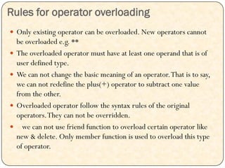 Rules for operator overloading
 Only existing operator can be overloaded. New operators cannot
be overloaded e.g. **
 The overloaded operator must have at least one operand that is of
user defined type.
 We can not change the basic meaning of an operator.That is to say,
we can not redefine the plus(+) operator to subtract one value
from the other.
 Overloaded operator follow the syntax rules of the original
operators.They can not be overridden.
 we can not use friend function to overload certain operator like
new & delete. Only member function is used to overload this type
of operator.
 