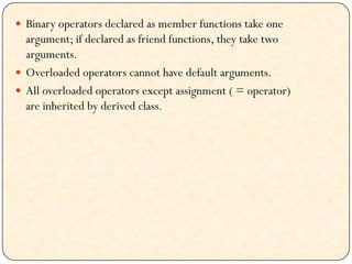  Binary operators declared as member functions take one
argument; if declared as friend functions, they take two
arguments.
 Overloaded operators cannot have default arguments.
 All overloaded operators except assignment ( = operator)
are inherited by derived class.
 