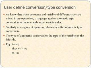 User define conversion/type conversion
 we know that when constants and variable of different types are
mixed in an expression, c language applies automatic type
conversion to the operands as per certain rules.
 Similarly as assignment operation also cause a the automatic type
conversion.
 The type of automatic converted to the type of the variable on the
left side.
 E.g. int m;
float x=3.14;
m=x;
 