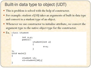 Built-in data type to object (UDT)
 This is problem is solved with the help of constructor.
 For example: student s1[10] takes an arguments of built in data type
and convert to a student type of an object.
 Whenever we use constructor to initialize attribute, we convert the
argument type to the native object type for the constructor.
 Ex.
 