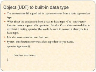 Object (UDT) to built-in data type
 The constructor did a good job in type conversion from a basic type to class
type.
 What about the conversion from a class to basic type ?The constructor
function do not support this operation. For that C++ allows us to define an
overloaded casting operator that could be used to convert a class type to a
basic type.
 It is also know as conversion function.
 Syntax: this function converts a class type data to type name.
operator typename()
{
function statements;
}
 