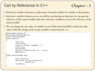  Reference variable is known as a alias name of actual variable. It is similar to the pointer.
 Reference variable is known as we can call the any function at that time we can pass the
reference of the actual variable, that time reference variable is receive the reference of the
actual variable.
 We can change the any value of variable in user define function(UDF) at that time this
value is directly change in the actual variable in main function. ex.
Call by Reference in C++ Chapter : 3
 