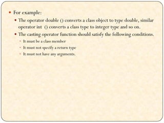  For example:
 The operator double () converts a class object to type double, similar
operator int () converts a class type to integer type and so on.
 The casting operator function should satisfy the following conditions.
 It must be a class member
 It must not specify a return type
 It must not have any arguments.
 