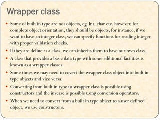 Wrapper class
 Some of built in type are not objects, eg. Int, char etc. however, for
complete object orientation, they should be objects, for instance, if we
want to have an integer class, we can specify functions for reading integer
with proper validation checks.
 If they are define as a class, we can inherits them to have our own class.
 A class that provides a basic data type with some additional facilities is
known as a wrapper classes.
 Some times we may need to covert the wrapper class object into built in
type objects and vice versa.
 Converting from built in type to wrapper class is possible using
constructors and the inverse is possible using conversion operators.
 When we need to convert from a built in type object to a user defined
object, we use constructors.
 