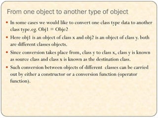 From one object to another type of object
 In some cases we would like to convert one class type data to another
class type.eg. Obj1 = Obje2
 Here obj1 is an object of class x and obj2 is an object of class y. both
are different classes objects.
 Since conversion takes place from, class y to class x, class y is known
as source class and class x is known as the destination class.
 Such conversion between objects of different classes can be carried
out by either a constructor or a conversion function (operator
function).
 