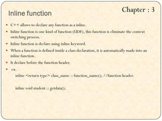  C++ allows to declare any function as a inline.
 Inline function is one kind of function (UDF), this function is eliminate the context
switching process.
 Inline function is declare using inline keyword.
 When a function is defined inside a class declaration, it is automatically made into an
inline function.
 It declare before the function header.
 ex.
inline <return type> class_name :: function_name(); //function header.
inline void student :: getdata();
Inline function
Chapter : 3
 