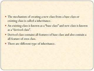  The mechanism of creating a new class from a base class or
existing class is called a inheritance.
 An existing class is known as a “base class” and new class is known
as a “derived class”.
 Derived class contains all features of base class and also contain a
all feature of own class.
 There are different type of inheritance.
 
