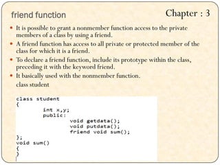  It is possible to grant a nonmember function access to the private
members of a class by using a friend.
 A friend function has access to all private or protected member of the
class for which it is a friend.
 To declare a friend function, include its prototype within the class,
preceding it with the keyword friend.
 It basically used with the nonmember function.
class student
friend function Chapter : 3
 
