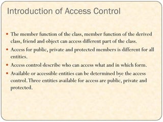 Introduction of Access Control
 The member function of the class, member function of the derived
class, friend and object can access different part of the class.
 Access for public, private and protected members is different for all
entities.
 Access control describe who can access what and in which form.
 Available or accessible entities can be determined bye the access
control.Three entities available for access are public, private and
protected.
 