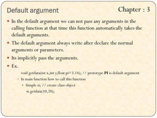  In the default argument we can not pass any arguments in the
calling function at that time this function automatically takes the
default arguments.
 The default argument always write after declare the normal
arguments or parameters.
 Its implicitly pass the arguments.
 Ex.
void getdata(int x,int y,float pi=3.14); // prototype PI is default argument
 In main function how to call this function
 Simple si; // create class object
si.getdata(10,20);
Default argument Chapter : 3
 