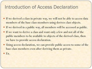 Introduction of Access Declaration
 If we derived a class in private way, we will not be able to access data
members of the base class members using derives class objects.
 If we derived in a public way, all members will be accessed as public.
 If we want to derive a class and want only a few and not all of the
public members to be available to objects of the derived class, then
we have to provide access declaration.
 Using access declaration, we can provide public access to some of the
base class members even after deriving them as private.
 Ex.
 