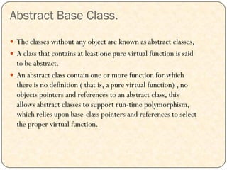 Abstract Base Class.
 The classes without any object are known as abstract classes,
 A class that contains at least one pure virtual function is said
to be abstract.
 An abstract class contain one or more function for which
there is no definition ( that is, a pure virtual function) , no
objects pointers and references to an abstract class, this
allows abstract classes to support run-time polymorphism,
which relies upon base-class pointers and references to select
the proper virtual function.
 